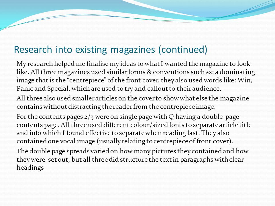Research into existing magazines (continued) My research helped me finalise my ideas to what I wanted the magazine to look like.