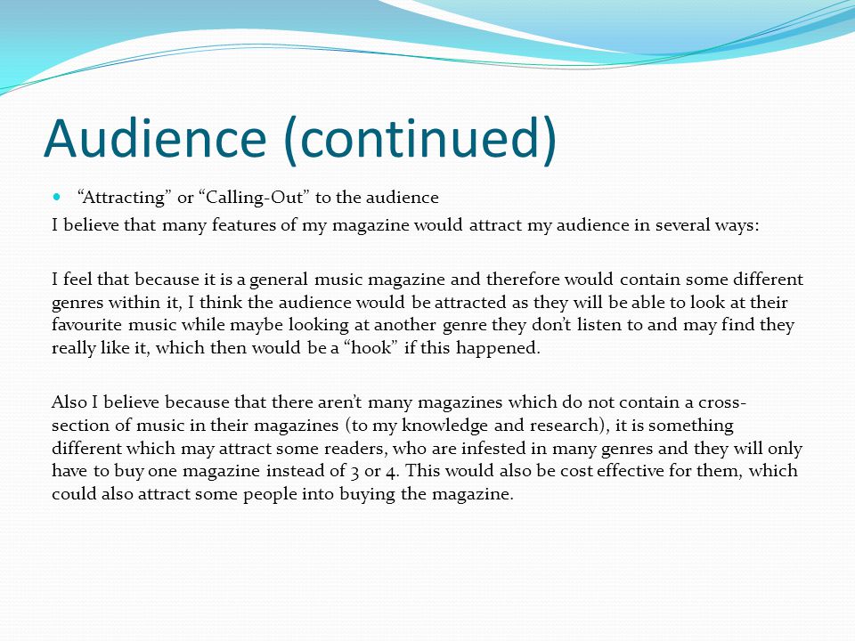 Audience (continued) Attracting or Calling-Out to the audience I believe that many features of my magazine would attract my audience in several ways: I feel that because it is a general music magazine and therefore would contain some different genres within it, I think the audience would be attracted as they will be able to look at their favourite music while maybe looking at another genre they don’t listen to and may find they really like it, which then would be a hook if this happened.