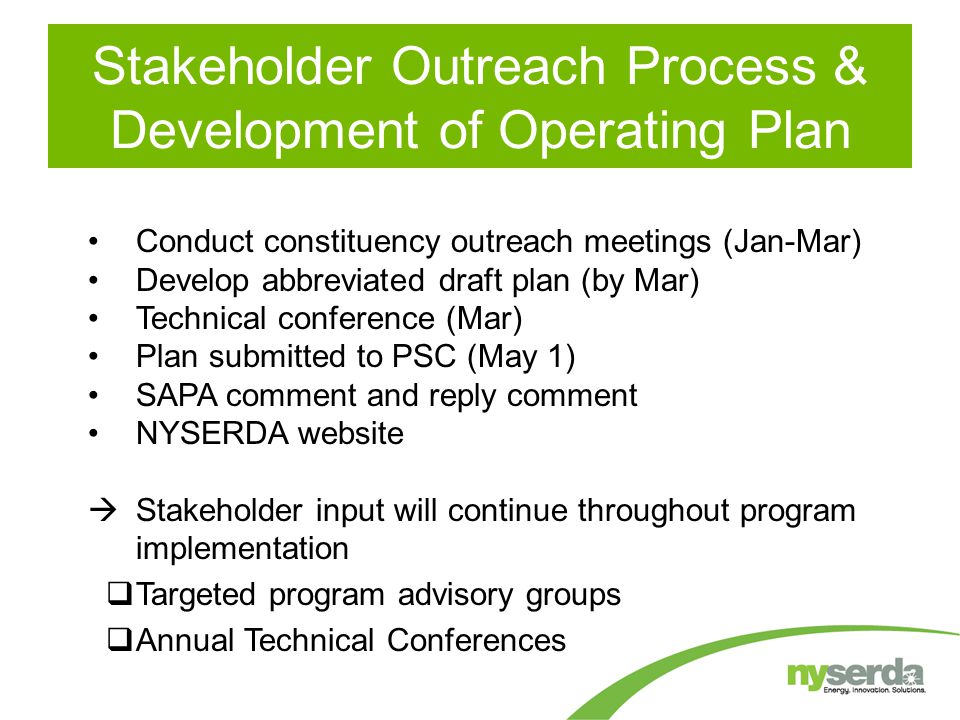 Conduct constituency outreach meetings (Jan-Mar) Develop abbreviated draft plan (by Mar) Technical conference (Mar) Plan submitted to PSC (May 1) SAPA comment and reply comment NYSERDA website  Stakeholder input will continue throughout program implementation  Targeted program advisory groups  Annual Technical Conferences Stakeholder Outreach Process & Development of Operating Plan