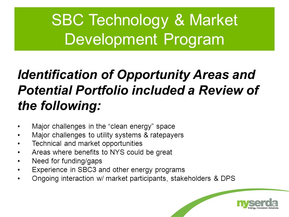 SBC Technology & Market Development Program Identification of Opportunity Areas and Potential Portfolio included a Review of the following: Major challenges in the clean energy space Major challenges to utility systems & ratepayers Technical and market opportunities Areas where benefits to NYS could be great Need for funding/gaps Experience in SBC3 and other energy programs Ongoing interaction w/ market participants, stakeholders & DPS