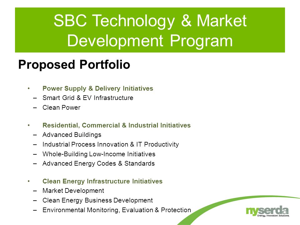 SBC Technology & Market Development Program Power Supply & Delivery Initiatives –Smart Grid & EV Infrastructure –Clean Power Residential, Commercial & Industrial Initiatives –Advanced Buildings –Industrial Process Innovation & IT Productivity –Whole-Building Low-Income Initiatives –Advanced Energy Codes & Standards Clean Energy Infrastructure Initiatives –Market Development –Clean Energy Business Development –Environmental Monitoring, Evaluation & Protection Proposed Portfolio