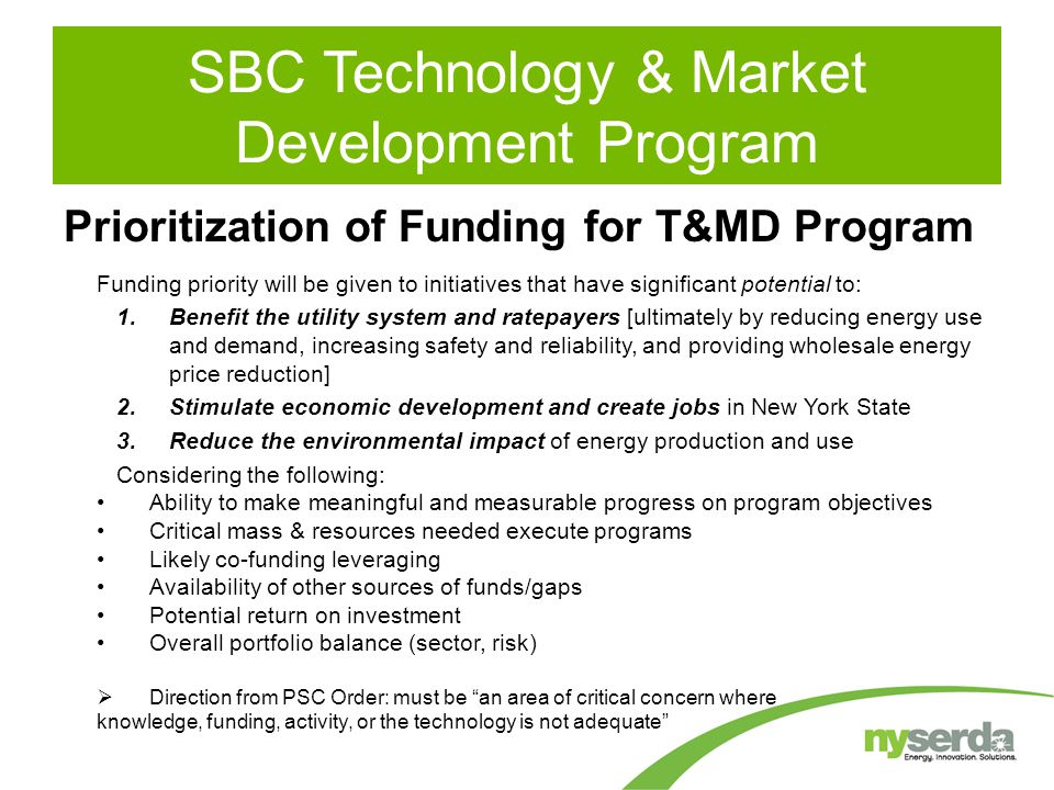 Prioritization of Funding for T&MD Program Funding priority will be given to initiatives that have significant potential to: 1.Benefit the utility system and ratepayers [ultimately by reducing energy use and demand, increasing safety and reliability, and providing wholesale energy price reduction] 2.Stimulate economic development and create jobs in New York State 3.Reduce the environmental impact of energy production and use Considering the following: Ability to make meaningful and measurable progress on program objectives Critical mass & resources needed execute programs Likely co-funding leveraging Availability of other sources of funds/gaps Potential return on investment Overall portfolio balance (sector, risk)  Direction from PSC Order: must be an area of critical concern where knowledge, funding, activity, or the technology is not adequate SBC Technology & Market Development Program