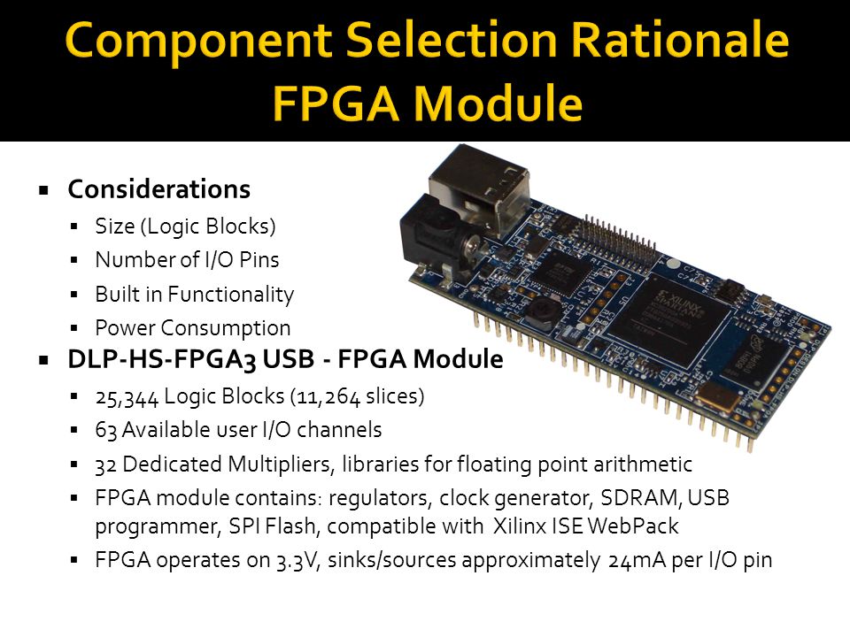  Considerations  Size (Logic Blocks)  Number of I/O Pins  Built in Functionality  Power Consumption  DLP-HS-FPGA3 USB - FPGA Module  25,344 Logic Blocks (11,264 slices)  63 Available user I/O channels  32 Dedicated Multipliers, libraries for floating point arithmetic  FPGA module contains: regulators, clock generator, SDRAM, USB programmer, SPI Flash, compatible with Xilinx ISE WebPack  FPGA operates on 3.3V, sinks/sources approximately 24mA per I/O pin