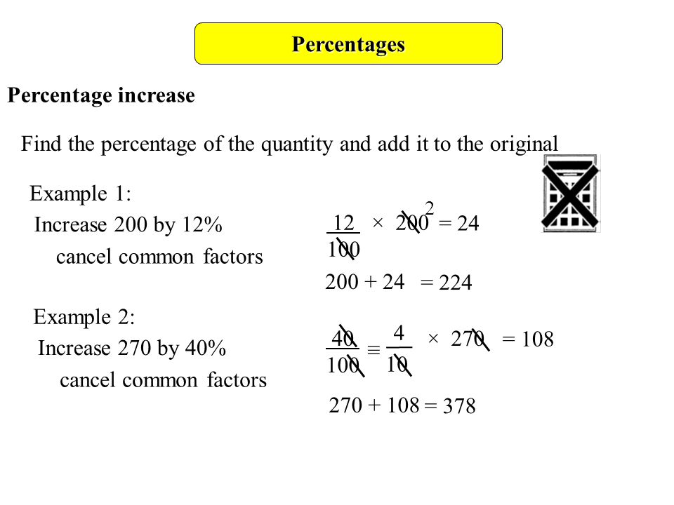 Percentages Percentage increase Find the percentage of the quantity and add it to the original Example 1: Increase 200 by 12% 12 × = 24 cancel common factors = 224 Example 2: Increase 270 by 40% cancel common factors = × ≡ = 108
