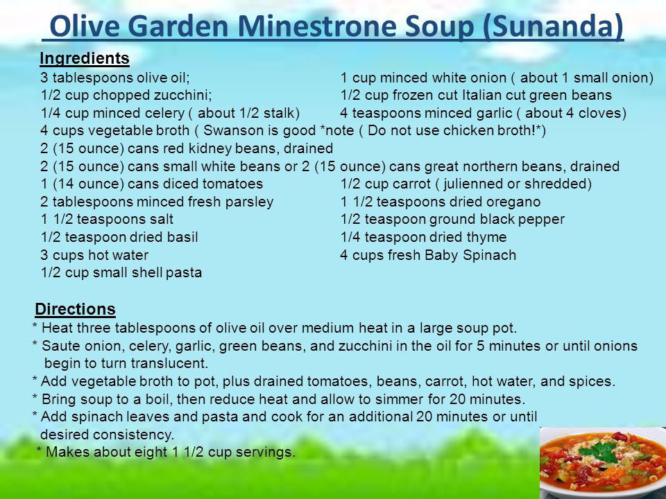Olive Garden Minestrone Soup (Sunanda) Ingredients 3 tablespoons olive oil;1 cup minced white onion ( about 1 small onion) 1/2 cup chopped zucchini; 1/2 cup frozen cut Italian cut green beans 1/4 cup minced celery ( about 1/2 stalk)4 teaspoons minced garlic ( about 4 cloves) 4 cups vegetable broth ( Swanson is good *note ( Do not use chicken broth!*) 2 (15 ounce) cans red kidney beans, drained 2 (15 ounce) cans small white beans or 2 (15 ounce) cans great northern beans, drained 1 (14 ounce) cans diced tomatoes1/2 cup carrot ( julienned or shredded) 2 tablespoons minced fresh parsley1 1/2 teaspoons dried oregano 1 1/2 teaspoons salt1/2 teaspoon ground black pepper 1/2 teaspoon dried basil1/4 teaspoon dried thyme 3 cups hot water4 cups fresh Baby Spinach 1/2 cup small shell pasta Directions * Heat three tablespoons of olive oil over medium heat in a large soup pot.