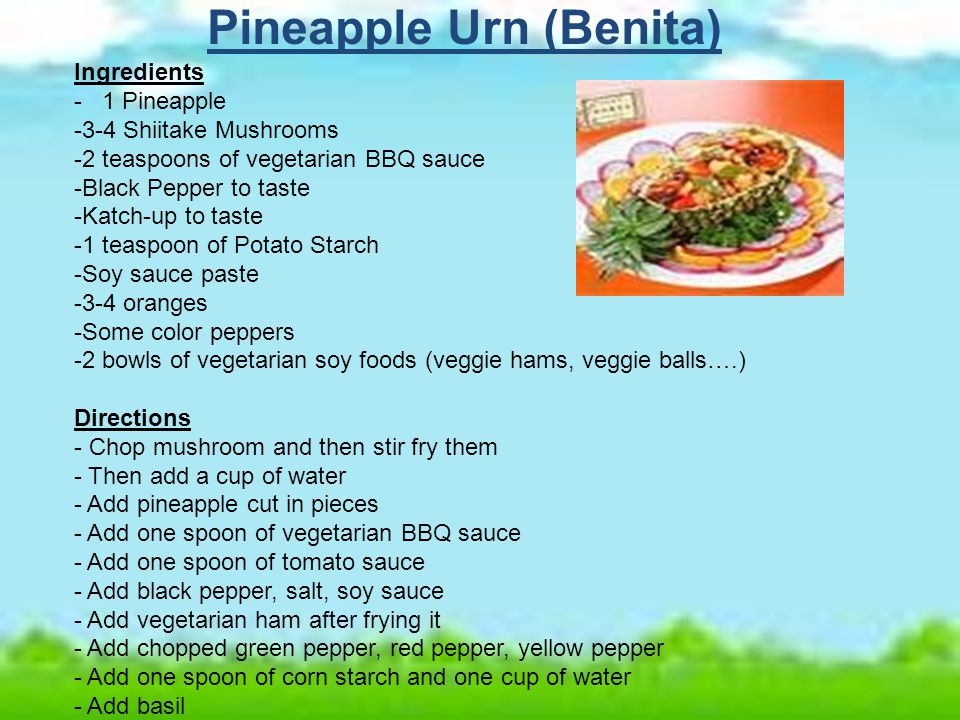 Pineapple Urn (Benita) Ingredients - 1 Pineapple -3-4 Shiitake Mushrooms -2 teaspoons of vegetarian BBQ sauce -Black Pepper to taste -Katch-up to taste -1 teaspoon of Potato Starch -Soy sauce paste -3-4 oranges -Some color peppers -2 bowls of vegetarian soy foods (veggie hams, veggie balls….) Directions - Chop mushroom and then stir fry them - Then add a cup of water - Add pineapple cut in pieces - Add one spoon of vegetarian BBQ sauce - Add one spoon of tomato sauce - Add black pepper, salt, soy sauce - Add vegetarian ham after frying it - Add chopped green pepper, red pepper, yellow pepper - Add one spoon of corn starch and one cup of water - Add basil
