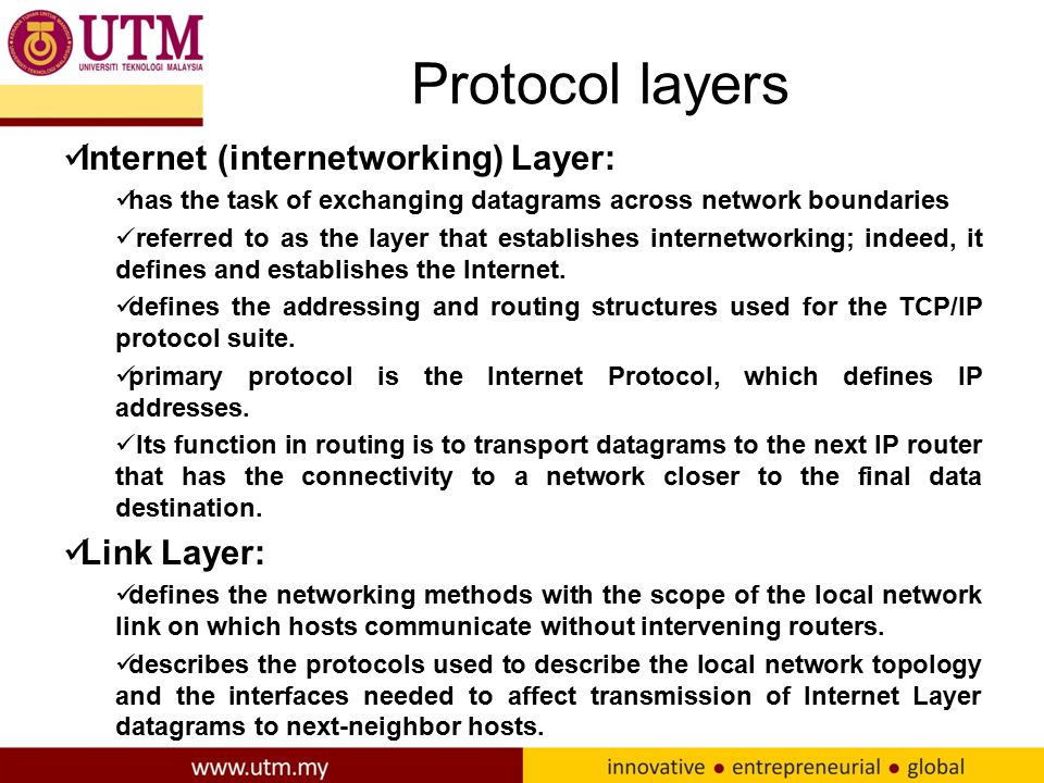 Protocol layers Internet (internetworking) Layer: has the task of exchanging datagrams across network boundaries referred to as the layer that establishes internetworking; indeed, it defines and establishes the Internet.