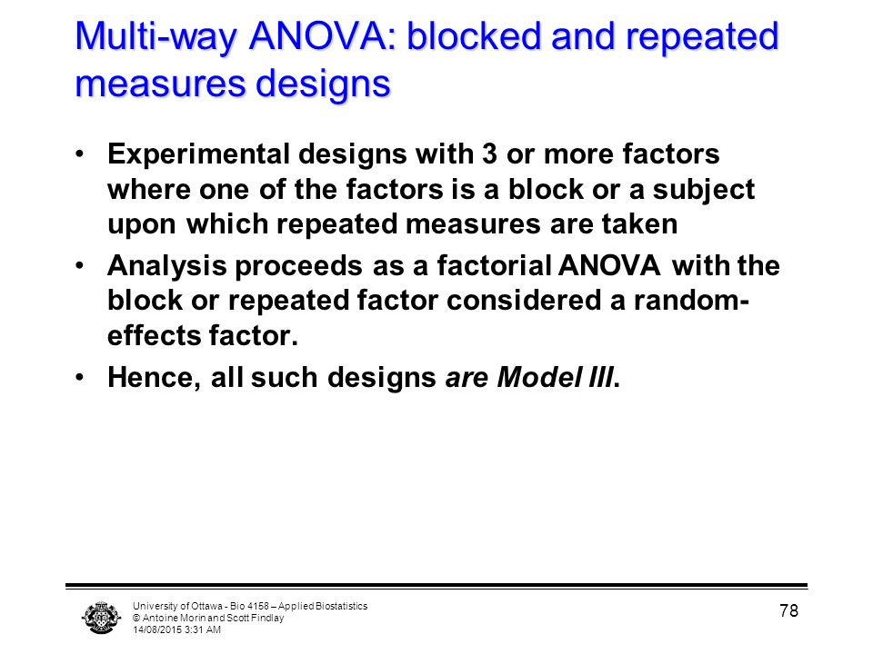 University of Ottawa - Bio 4158 – Applied Biostatistics © Antoine Morin and Scott Findlay 14/08/2015 3:33 AM 78 Multi-way ANOVA: blocked and repeated measures designs Experimental designs with 3 or more factors where one of the factors is a block or a subject upon which repeated measures are taken Analysis proceeds as a factorial ANOVA with the block or repeated factor considered a random- effects factor.