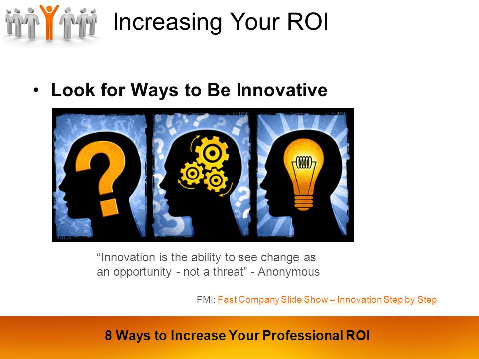 Increasing Your ROI Look for Ways to Be Innovative Innovation is the ability to see change as an opportunity - not a threat - Anonymous FMI: Fast Company Slide Show – Innovation Step by StepFast Company Slide Show – Innovation Step by Step 8 Ways to Increase Your Professional ROI