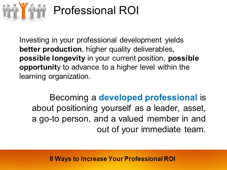 Professional ROI Investing in your professional development yields better production, higher quality deliverables, possible longevity in your current position, possible opportunity to advance to a higher level within the learning organization.