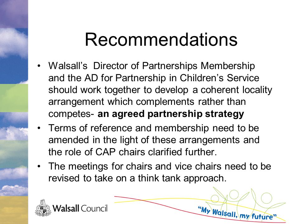 Recommendations Walsall’s Director of Partnerships Membership and the AD for Partnership in Children’s Service should work together to develop a coherent locality arrangement which complements rather than competes- an agreed partnership strategy Terms of reference and membership need to be amended in the light of these arrangements and the role of CAP chairs clarified further.