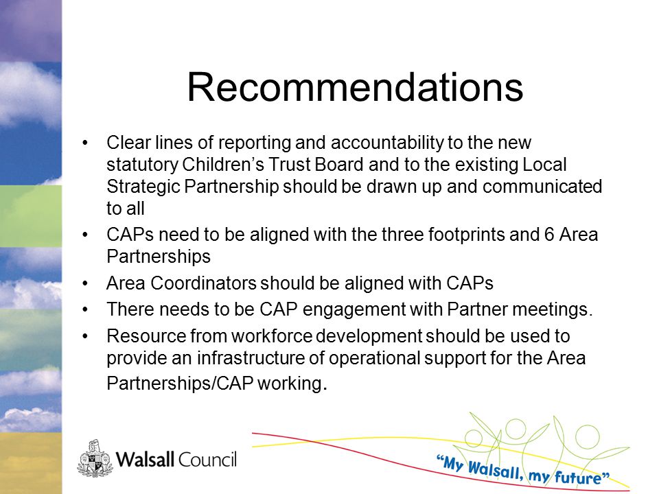 Recommendations Clear lines of reporting and accountability to the new statutory Children’s Trust Board and to the existing Local Strategic Partnership should be drawn up and communicated to all CAPs need to be aligned with the three footprints and 6 Area Partnerships Area Coordinators should be aligned with CAPs There needs to be CAP engagement with Partner meetings.