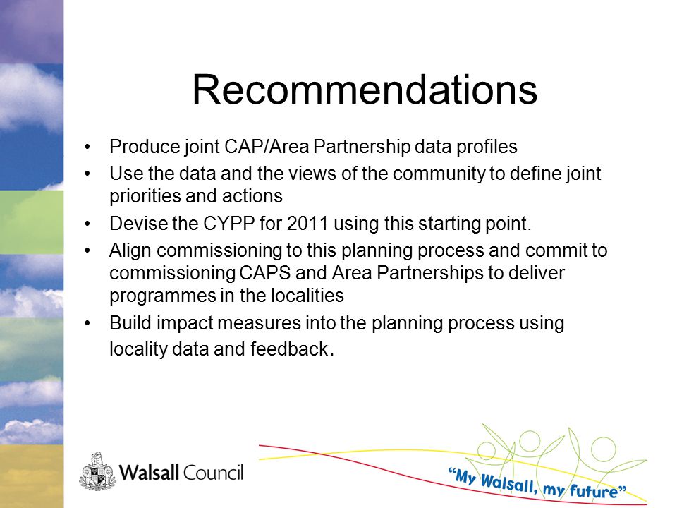 Recommendations Produce joint CAP/Area Partnership data profiles Use the data and the views of the community to define joint priorities and actions Devise the CYPP for 2011 using this starting point.