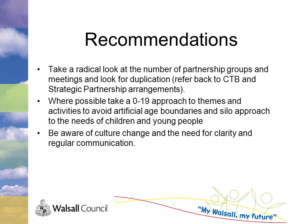 Recommendations Take a radical look at the number of partnership groups and meetings and look for duplication (refer back to CTB and Strategic Partnership arrangements).