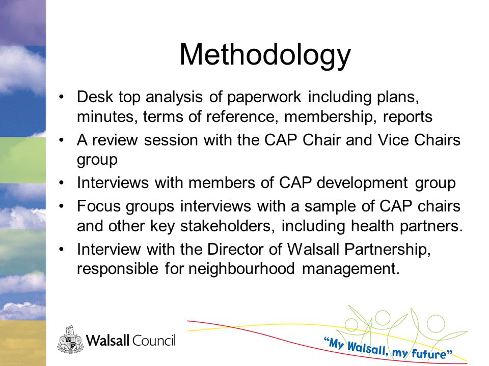 Methodology Desk top analysis of paperwork including plans, minutes, terms of reference, membership, reports A review session with the CAP Chair and Vice Chairs group Interviews with members of CAP development group Focus groups interviews with a sample of CAP chairs and other key stakeholders, including health partners.