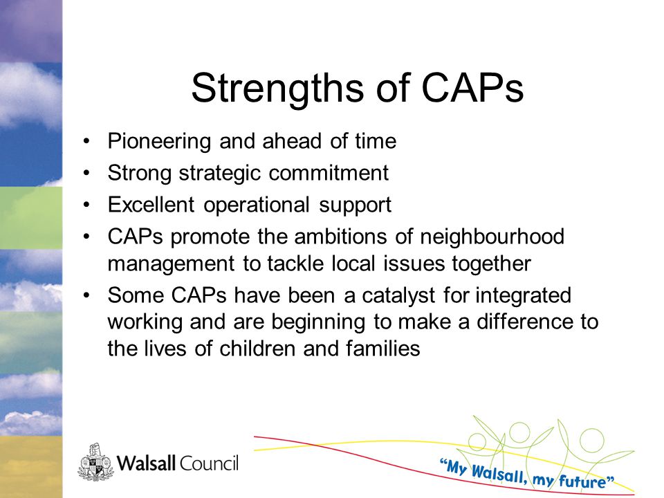Strengths of CAPs Pioneering and ahead of time Strong strategic commitment Excellent operational support CAPs promote the ambitions of neighbourhood management to tackle local issues together Some CAPs have been a catalyst for integrated working and are beginning to make a difference to the lives of children and families