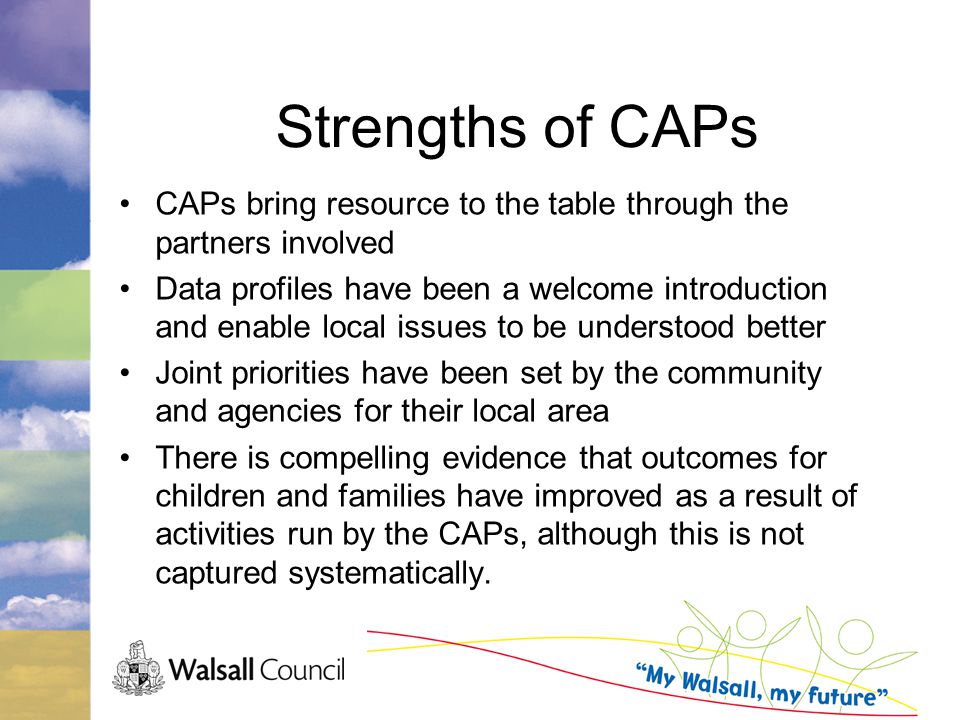 Strengths of CAPs CAPs bring resource to the table through the partners involved Data profiles have been a welcome introduction and enable local issues to be understood better Joint priorities have been set by the community and agencies for their local area There is compelling evidence that outcomes for children and families have improved as a result of activities run by the CAPs, although this is not captured systematically.