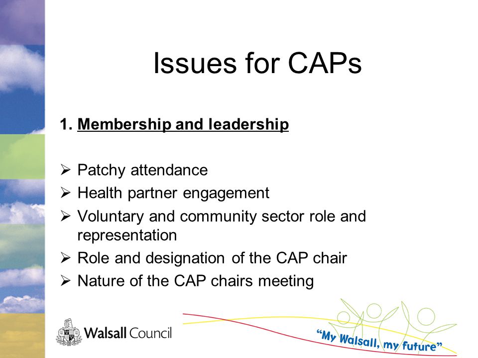 Issues for CAPs 1.Membership and leadership  Patchy attendance  Health partner engagement  Voluntary and community sector role and representation  Role and designation of the CAP chair  Nature of the CAP chairs meeting