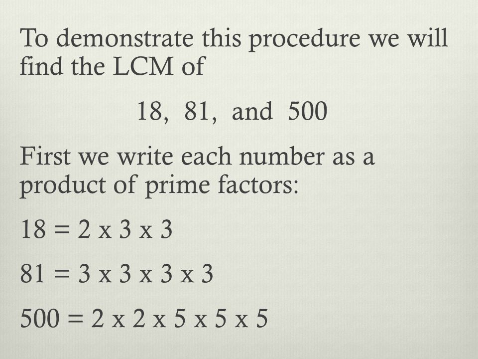 To demonstrate this procedure we will find the LCM of 18, 81, and 500 First we write each number as a product of prime factors: 18 = 2 x 3 x 3 81 = 3 x 3 x 3 x = 2 x 2 x 5 x 5 x 5