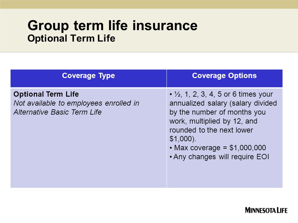 Group term life insurance Optional Term Life Coverage TypeCoverage Options Optional Term Life Not available to employees enrolled in Alternative Basic Term Life ½, 1, 2, 3, 4, 5 or 6 times your annualized salary (salary divided by the number of months you work, multiplied by 12, and rounded to the next lower $1,000).