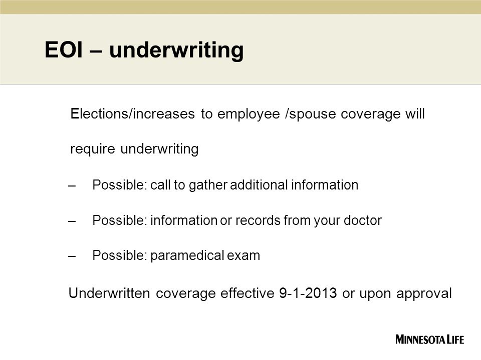 EOI – underwriting Elections/increases to employee /spouse coverage will require underwriting –Possible: call to gather additional information –Possible: information or records from your doctor –Possible: paramedical exam Underwritten coverage effective or upon approval