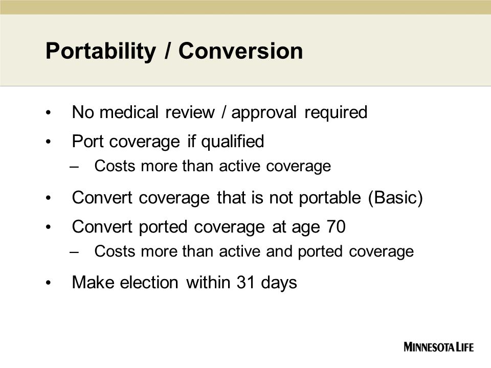 Portability / Conversion No medical review / approval required Port coverage if qualified –Costs more than active coverage Convert coverage that is not portable (Basic) Convert ported coverage at age 70 –Costs more than active and ported coverage Make election within 31 days