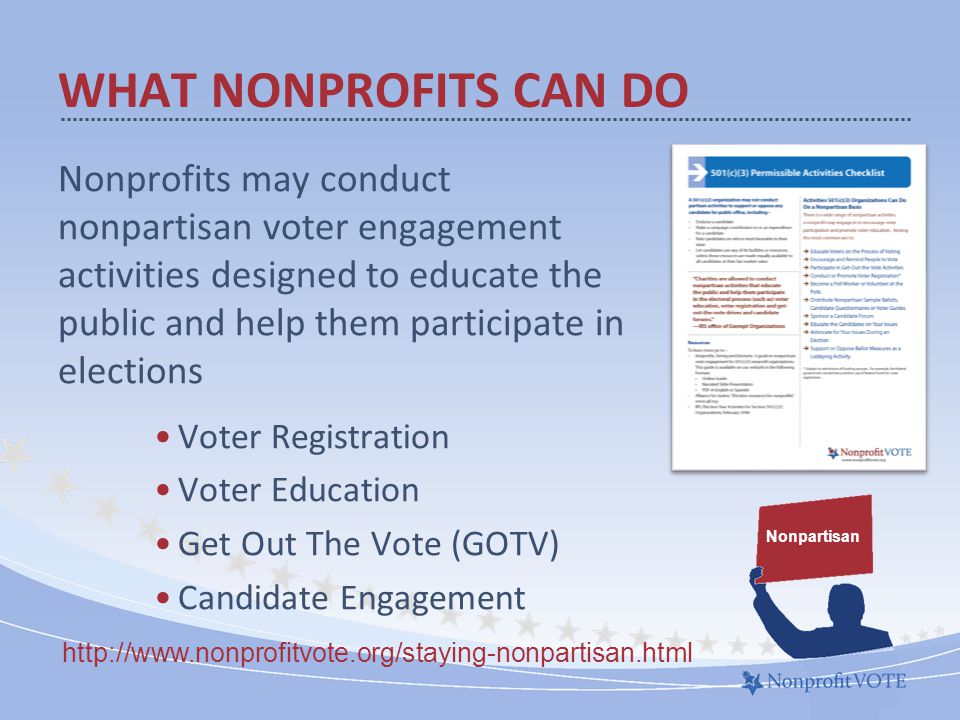 WHAT NONPROFITS CAN DO Nonprofits may conduct nonpartisan voter engagement activities designed to educate the public and help them participate in elections Voter Registration Voter Education Get Out The Vote (GOTV) Candidate Engagement Nonpartisan