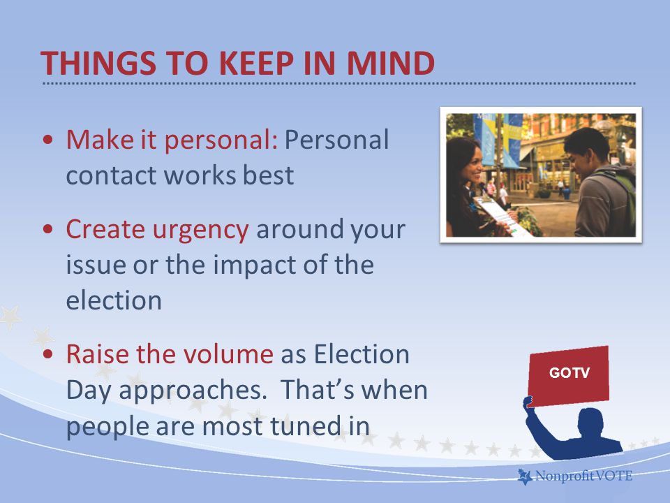 THINGS TO KEEP IN MIND Make it personal: Personal contact works best Create urgency around your issue or the impact of the election Raise the volume as Election Day approaches.