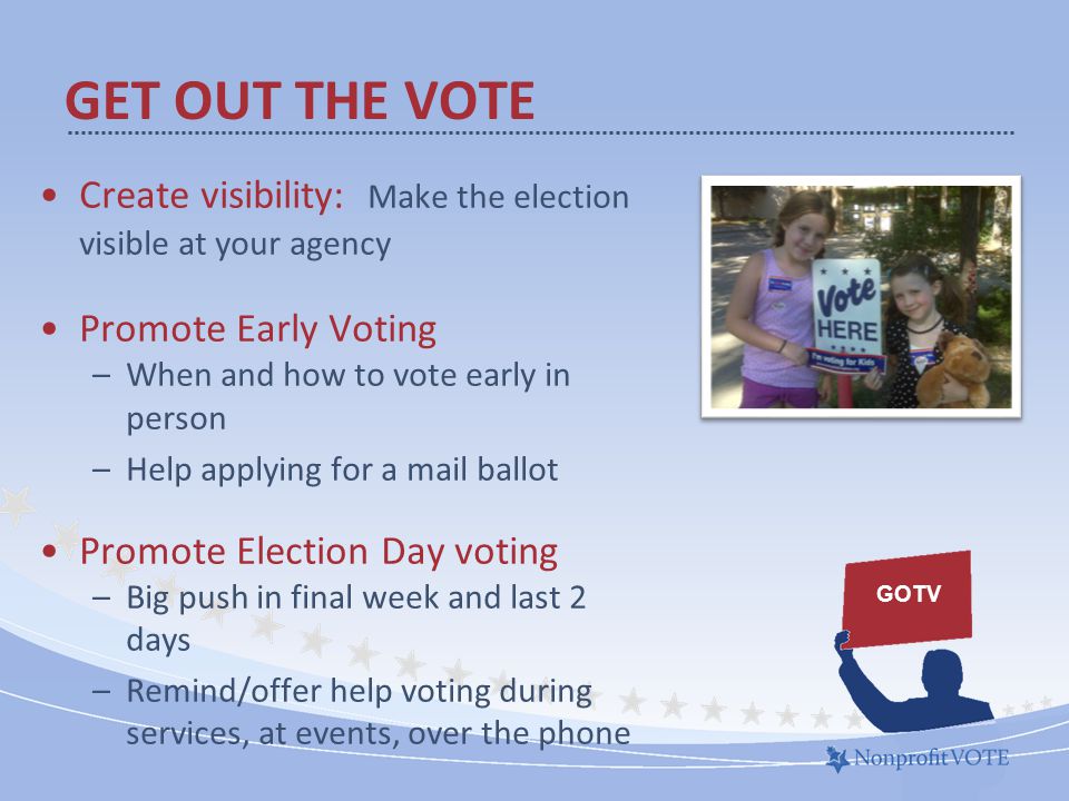 Create visibility: Make the election visible at your agency Promote Early Voting –When and how to vote early in person –Help applying for a mail ballot Promote Election Day voting –Big push in final week and last 2 days –Remind/offer help voting during services, at events, over the phone GET OUT THE VOTE GOTV