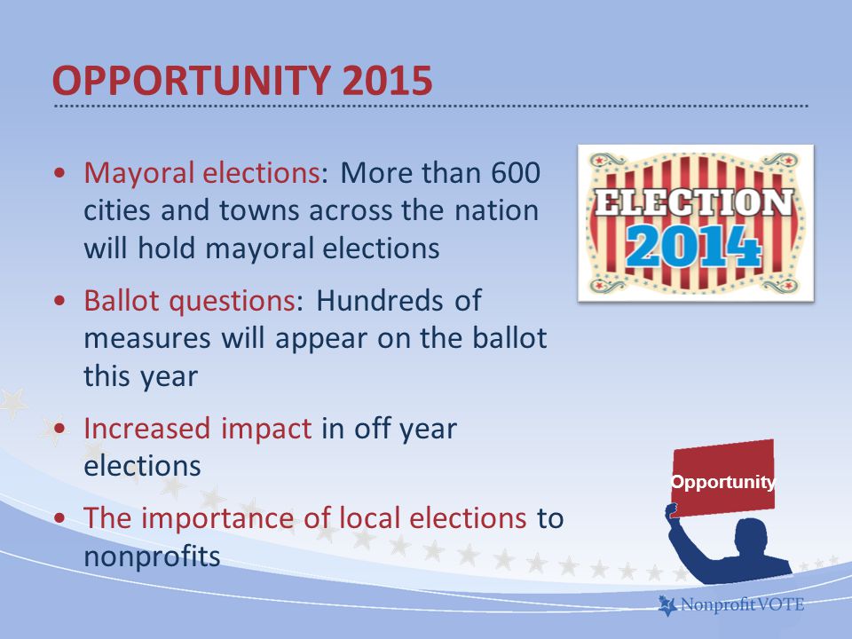 Mayoral elections: More than 600 cities and towns across the nation will hold mayoral elections Ballot questions: Hundreds of measures will appear on the ballot this year Increased impact in off year elections The importance of local elections to nonprofits OPPORTUNITY 2015 Opportunity