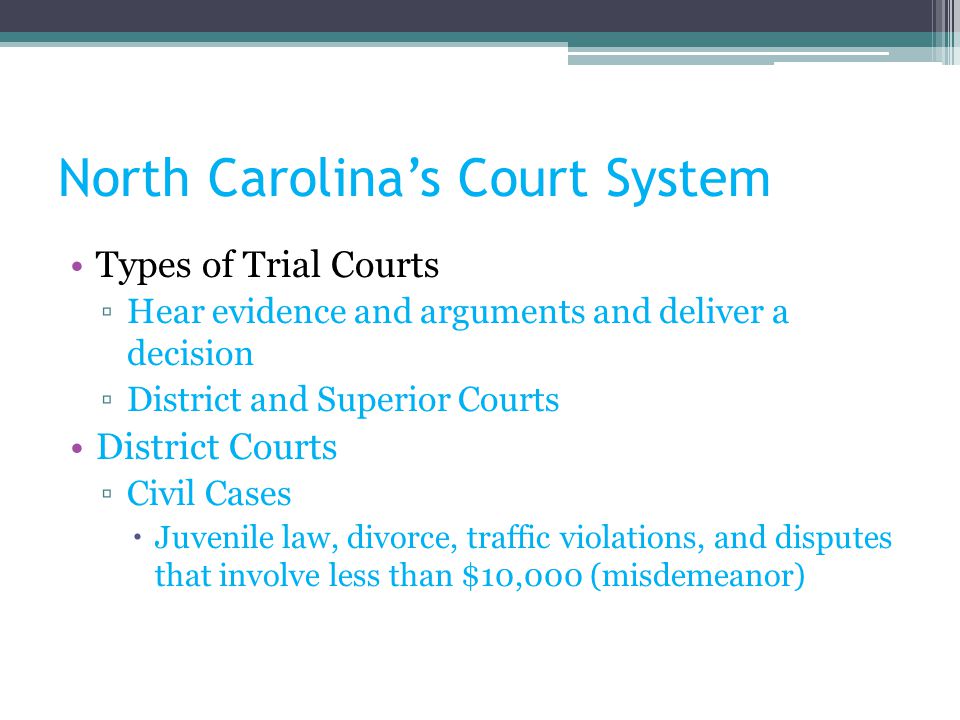 North Carolina’s Court System Types of Trial Courts ▫Hear evidence and arguments and deliver a decision ▫District and Superior Courts District Courts ▫Civil Cases  Juvenile law, divorce, traffic violations, and disputes that involve less than $10,000 (misdemeanor)