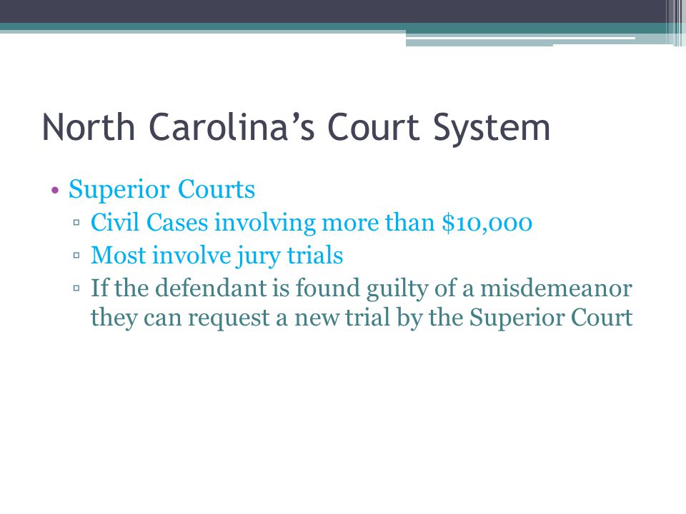 North Carolina’s Court System Superior Courts ▫Civil Cases involving more than $10,000 ▫Most involve jury trials ▫If the defendant is found guilty of a misdemeanor they can request a new trial by the Superior Court