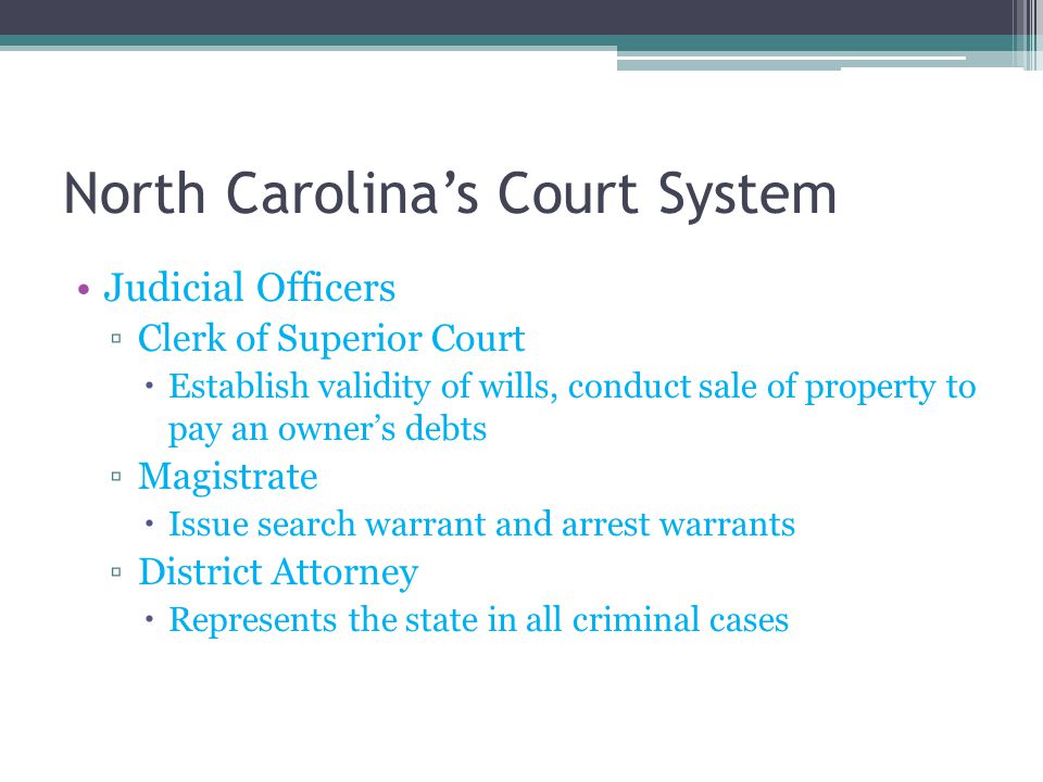 North Carolina’s Court System Judicial Officers ▫Clerk of Superior Court  Establish validity of wills, conduct sale of property to pay an owner’s debts ▫Magistrate  Issue search warrant and arrest warrants ▫District Attorney  Represents the state in all criminal cases