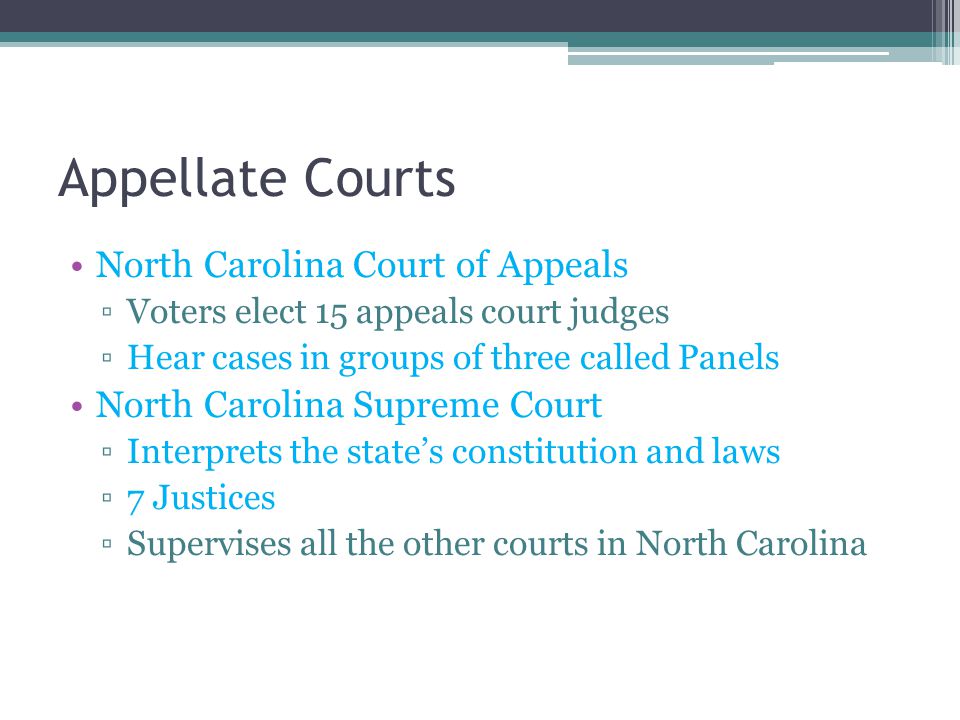 Appellate Courts North Carolina Court of Appeals ▫Voters elect 15 appeals court judges ▫Hear cases in groups of three called Panels North Carolina Supreme Court ▫Interprets the state’s constitution and laws ▫7 Justices ▫Supervises all the other courts in North Carolina