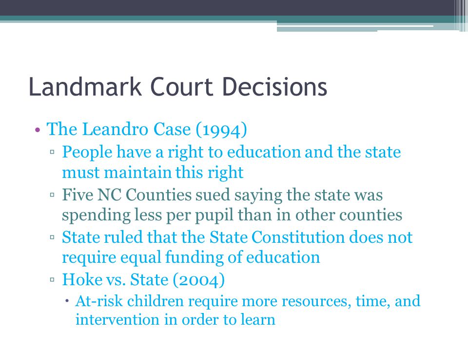 Landmark Court Decisions The Leandro Case (1994) ▫People have a right to education and the state must maintain this right ▫Five NC Counties sued saying the state was spending less per pupil than in other counties ▫State ruled that the State Constitution does not require equal funding of education ▫Hoke vs.