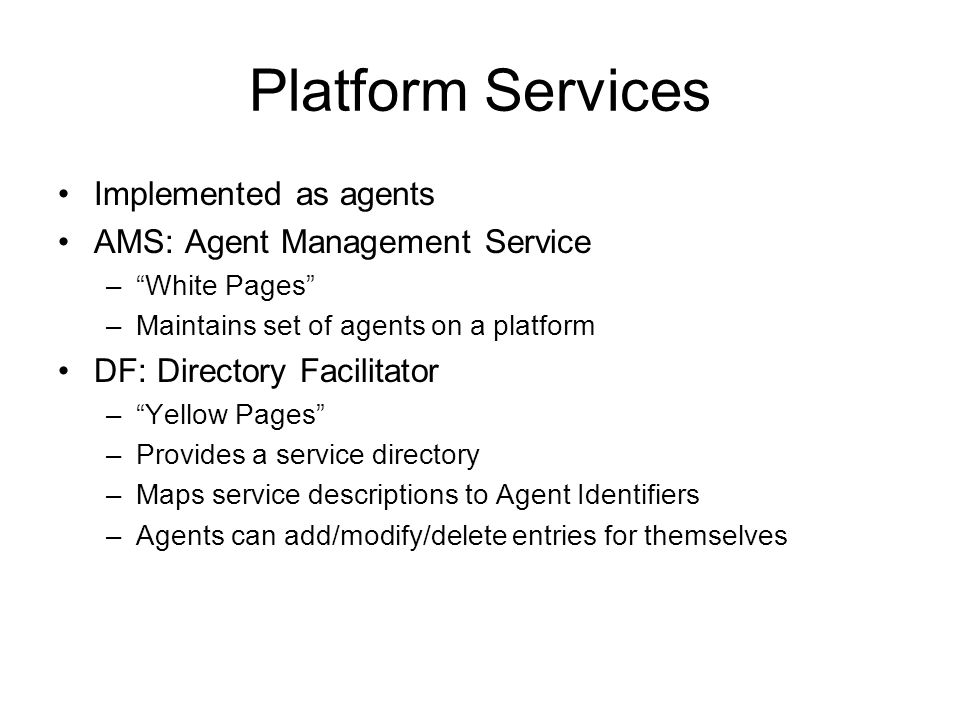 Platform Services Implemented as agents AMS: Agent Management Service – White Pages –Maintains set of agents on a platform DF: Directory Facilitator – Yellow Pages –Provides a service directory –Maps service descriptions to Agent Identifiers –Agents can add/modify/delete entries for themselves