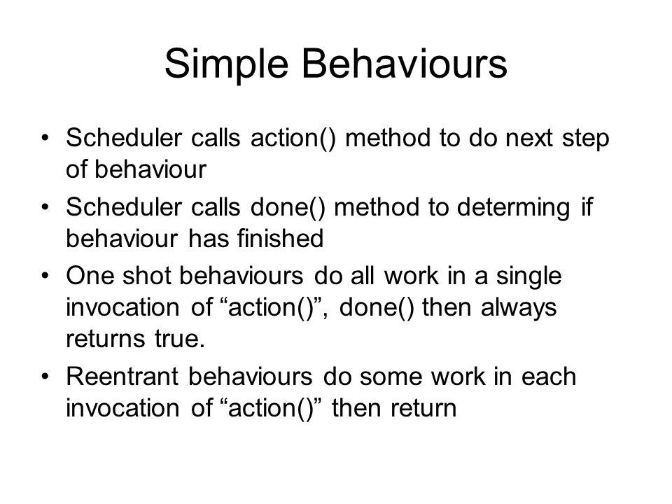 Simple Behaviours Scheduler calls action() method to do next step of behaviour Scheduler calls done() method to determing if behaviour has finished One shot behaviours do all work in a single invocation of action() , done() then always returns true.