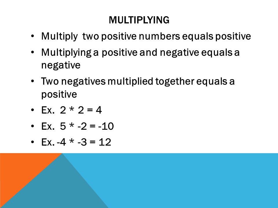 MULTIPLYING Multiply two positive numbers equals positive Multiplying a positive and negative equals a negative Two negatives multiplied together equals a positive Ex.
