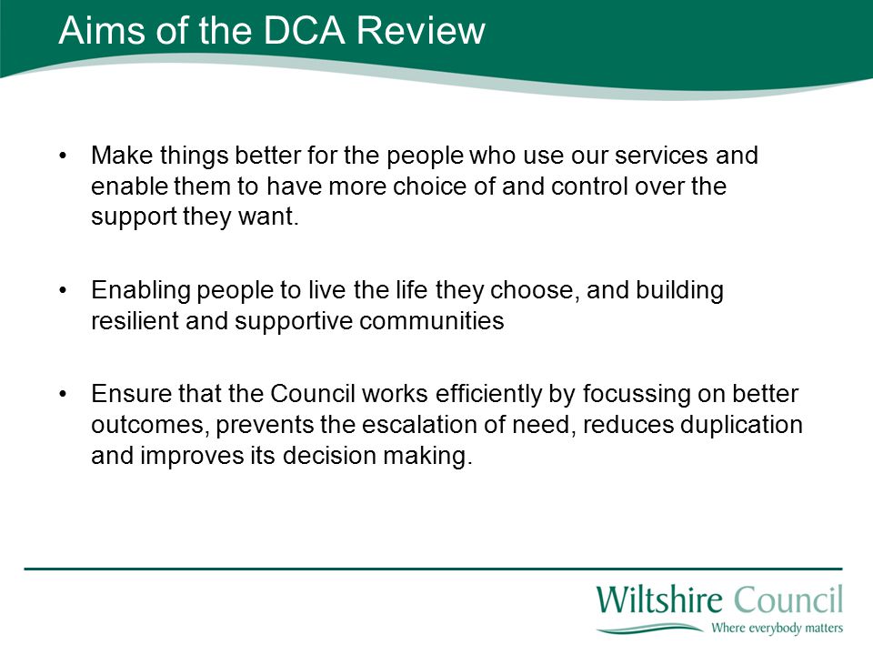 Aims of the DCA Review Make things better for the people who use our services and enable them to have more choice of and control over the support they want.