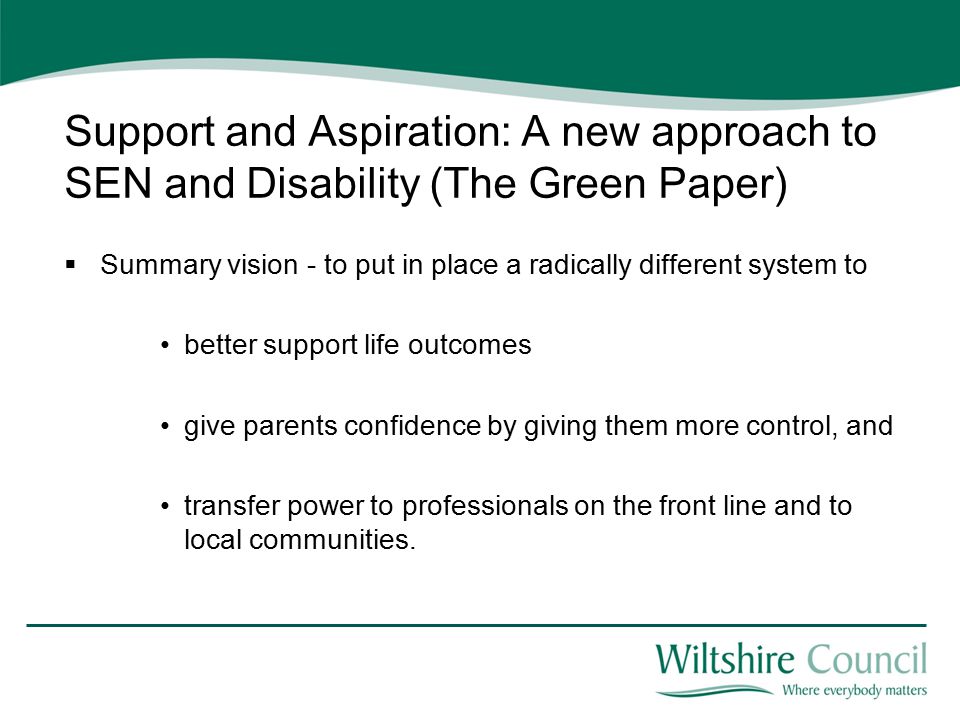 Support and Aspiration: A new approach to SEN and Disability (The Green Paper)  Summary vision - to put in place a radically different system to better support life outcomes give parents confidence by giving them more control, and transfer power to professionals on the front line and to local communities.