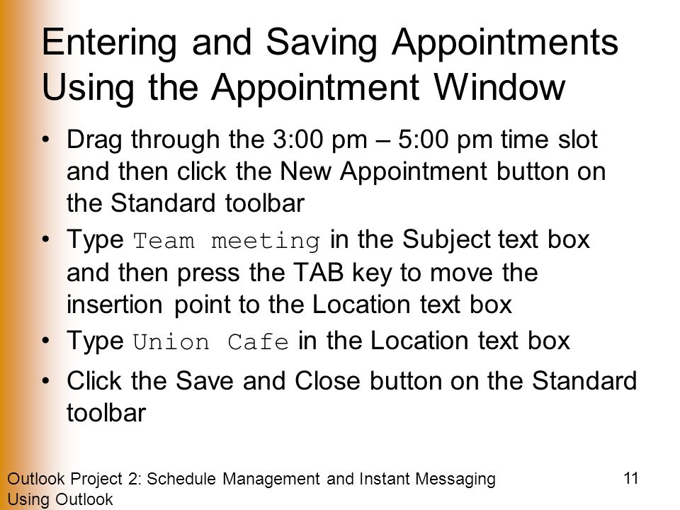 Outlook Project 2: Schedule Management and Instant Messaging Using Outlook 11 Entering and Saving Appointments Using the Appointment Window Drag through the 3:00 pm – 5:00 pm time slot and then click the New Appointment button on the Standard toolbar Type Team meeting in the Subject text box and then press the TAB key to move the insertion point to the Location text box Type Union Cafe in the Location text box Click the Save and Close button on the Standard toolbar