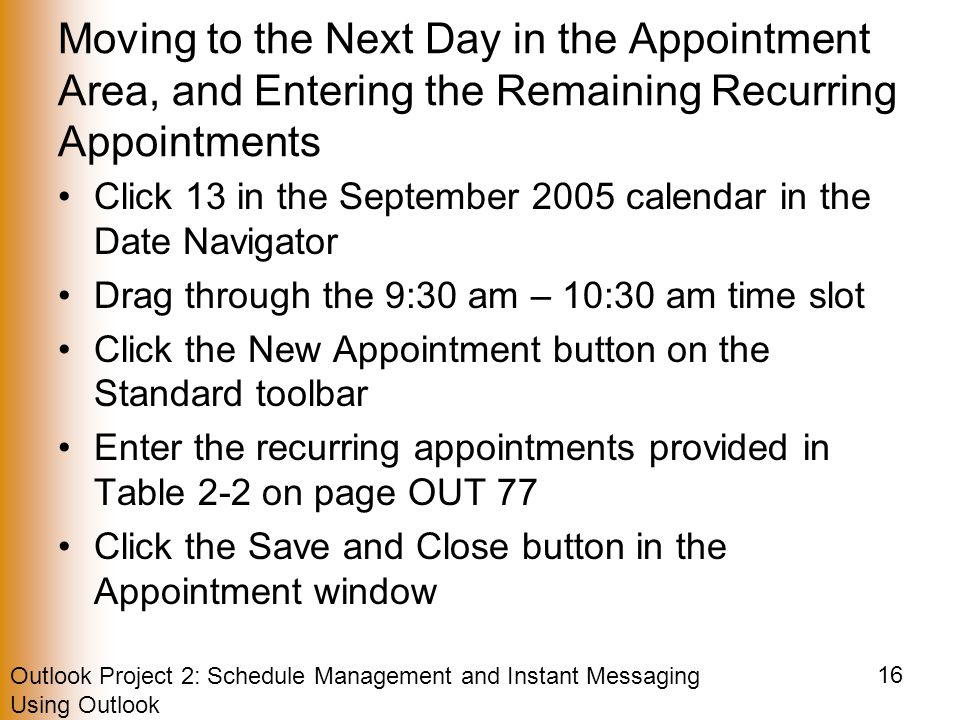Outlook Project 2: Schedule Management and Instant Messaging Using Outlook 16 Moving to the Next Day in the Appointment Area, and Entering the Remaining Recurring Appointments Click 13 in the September 2005 calendar in the Date Navigator Drag through the 9:30 am – 10:30 am time slot Click the New Appointment button on the Standard toolbar Enter the recurring appointments provided in Table 2-2 on page OUT 77 Click the Save and Close button in the Appointment window