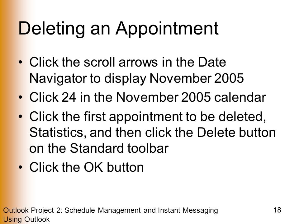 Outlook Project 2: Schedule Management and Instant Messaging Using Outlook 18 Deleting an Appointment Click the scroll arrows in the Date Navigator to display November 2005 Click 24 in the November 2005 calendar Click the first appointment to be deleted, Statistics, and then click the Delete button on the Standard toolbar Click the OK button
