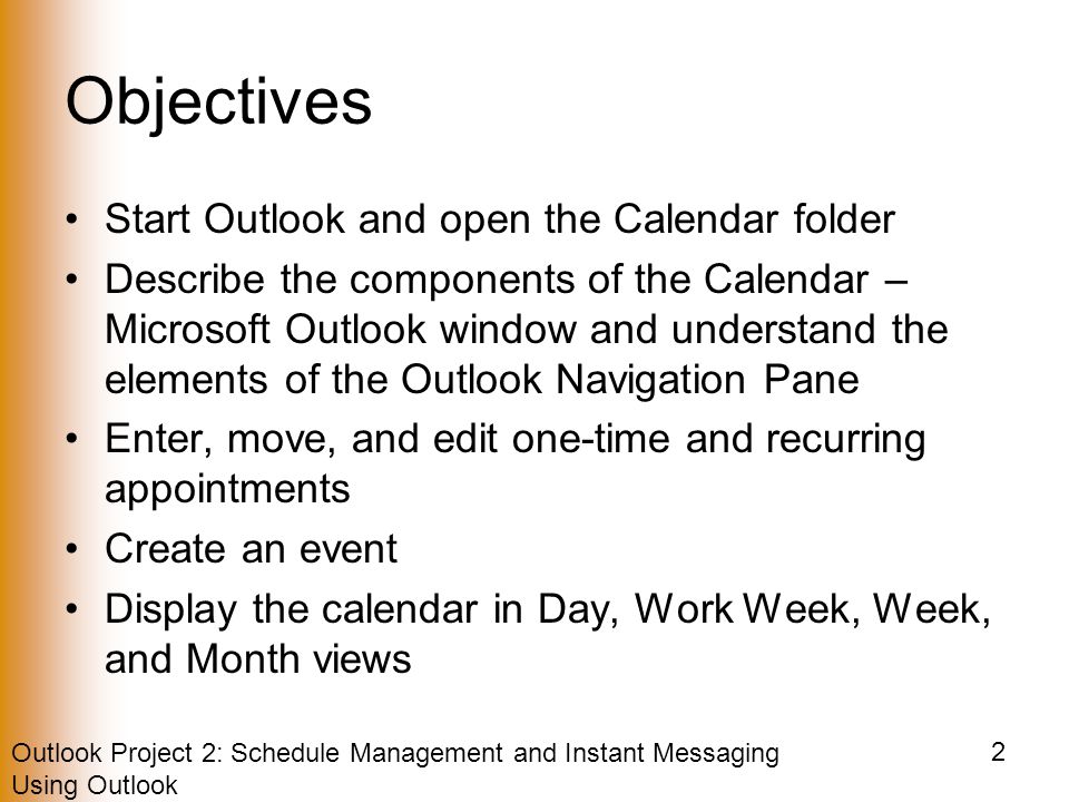 Outlook Project 2: Schedule Management and Instant Messaging Using Outlook 2 Objectives Start Outlook and open the Calendar folder Describe the components of the Calendar – Microsoft Outlook window and understand the elements of the Outlook Navigation Pane Enter, move, and edit one-time and recurring appointments Create an event Display the calendar in Day, Work Week, Week, and Month views