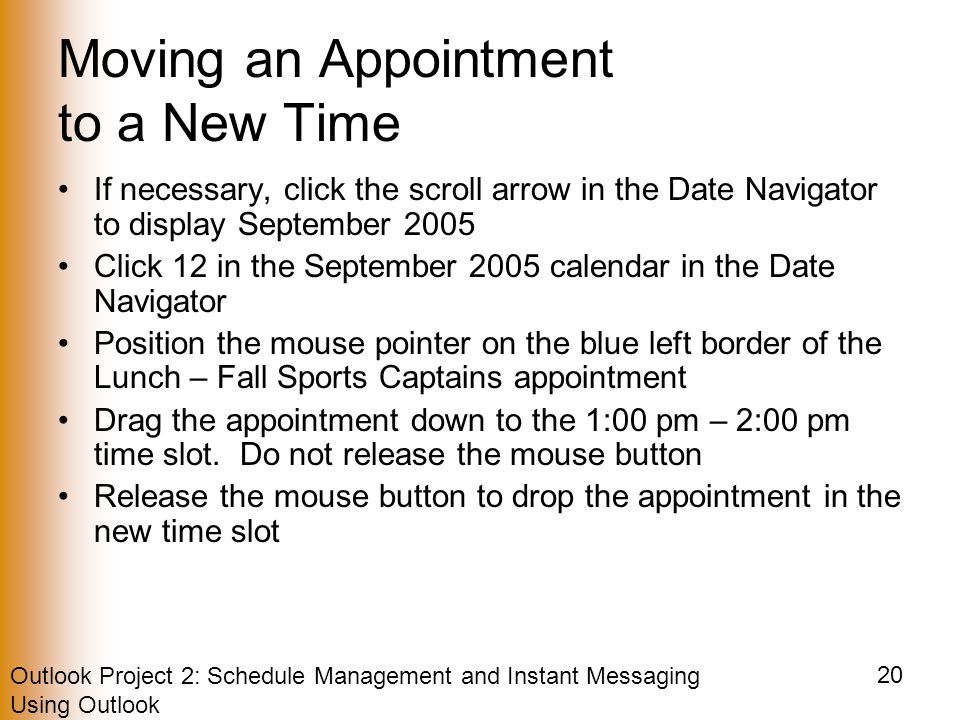 Outlook Project 2: Schedule Management and Instant Messaging Using Outlook 20 Moving an Appointment to a New Time If necessary, click the scroll arrow in the Date Navigator to display September 2005 Click 12 in the September 2005 calendar in the Date Navigator Position the mouse pointer on the blue left border of the Lunch – Fall Sports Captains appointment Drag the appointment down to the 1:00 pm – 2:00 pm time slot.