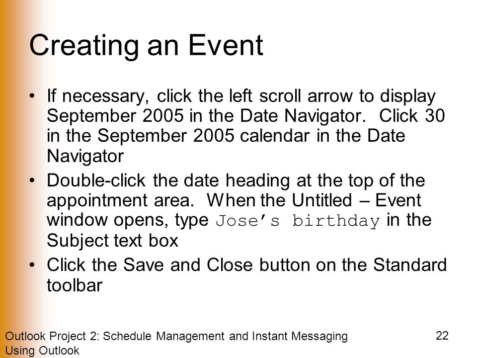 Outlook Project 2: Schedule Management and Instant Messaging Using Outlook 22 Creating an Event If necessary, click the left scroll arrow to display September 2005 in the Date Navigator.