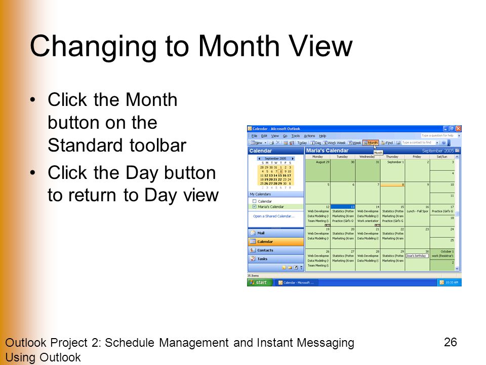 Outlook Project 2: Schedule Management and Instant Messaging Using Outlook 26 Changing to Month View Click the Month button on the Standard toolbar Click the Day button to return to Day view