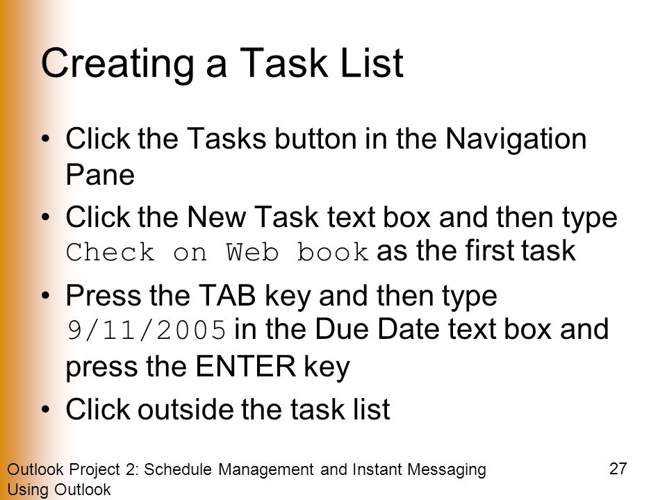 Outlook Project 2: Schedule Management and Instant Messaging Using Outlook 27 Creating a Task List Click the Tasks button in the Navigation Pane Click the New Task text box and then type Check on Web book as the first task Press the TAB key and then type 9/11/2005 in the Due Date text box and press the ENTER key Click outside the task list