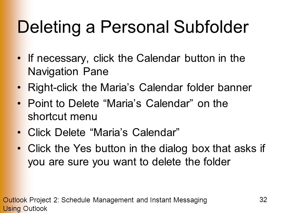 Outlook Project 2: Schedule Management and Instant Messaging Using Outlook 32 Deleting a Personal Subfolder If necessary, click the Calendar button in the Navigation Pane Right-click the Maria’s Calendar folder banner Point to Delete Maria’s Calendar on the shortcut menu Click Delete Maria’s Calendar Click the Yes button in the dialog box that asks if you are sure you want to delete the folder