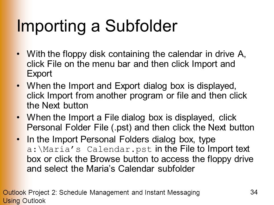 Outlook Project 2: Schedule Management and Instant Messaging Using Outlook 34 Importing a Subfolder With the floppy disk containing the calendar in drive A, click File on the menu bar and then click Import and Export When the Import and Export dialog box is displayed, click Import from another program or file and then click the Next button When the Import a File dialog box is displayed, click Personal Folder File (.pst) and then click the Next button In the Import Personal Folders dialog box, type a:\Maria’s Calendar.pst in the File to Import text box or click the Browse button to access the floppy drive and select the Maria’s Calendar subfolder